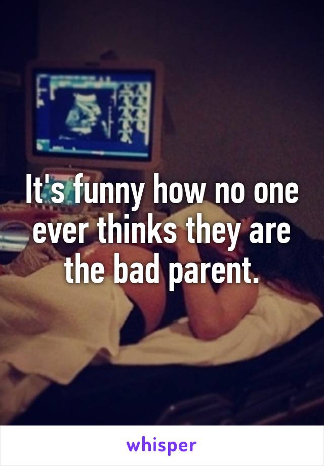 It's funny how no one ever thinks they are the bad parent.