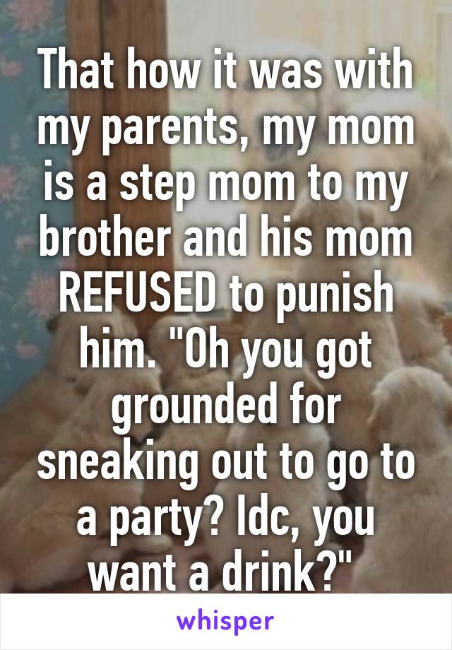 That how it was with my parents, my mom is a step mom to my brother and his mom REFUSED to punish him. "Oh you got grounded for sneaking out to go to a party? Idc, you want a drink?" 