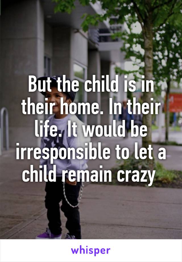 But the child is in their home. In their life. It would be irresponsible to let a child remain crazy 