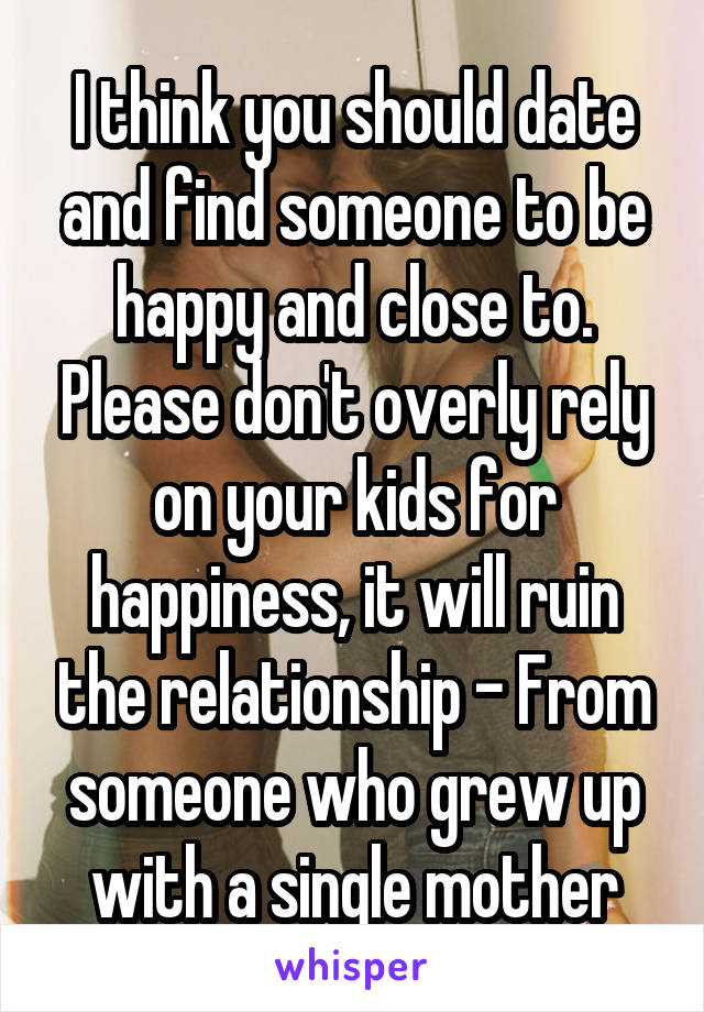 I think you should date and find someone to be happy and close to. Please don't overly rely on your kids for happiness, it will ruin the relationship - From someone who grew up with a single mother