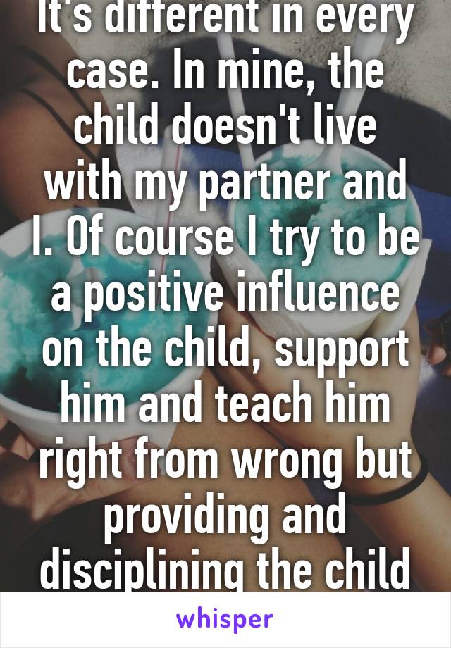 It's different in every case. In mine, the child doesn't live with my partner and I. Of course I try to be a positive influence on the child, support him and teach him right from wrong but providing and disciplining the child is out of my hands.  