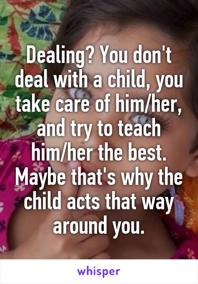 Dealing? You don't deal with a child, you take care of him/her, and try to teach him/her the best. Maybe that's why the child acts that way around you.