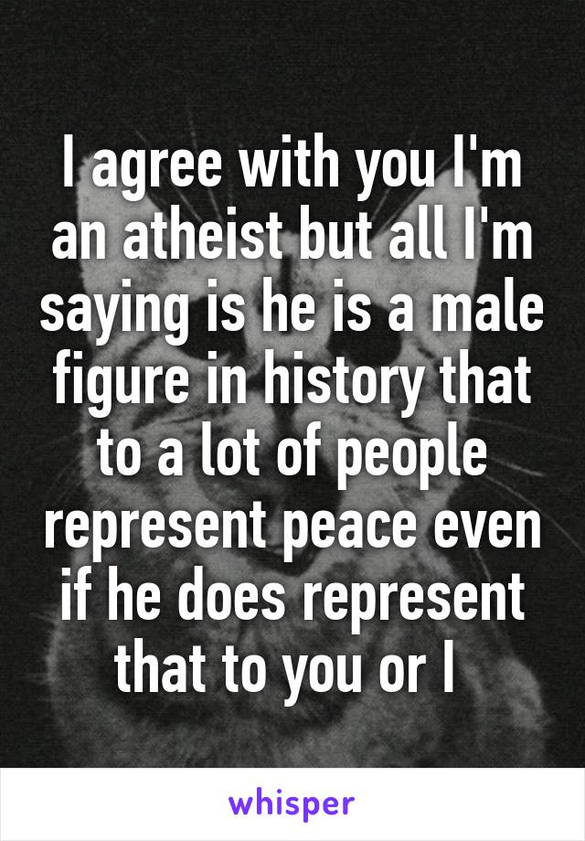 I agree with you I'm an atheist but all I'm saying is he is a male figure in history that to a lot of people represent peace even if he does represent that to you or I 