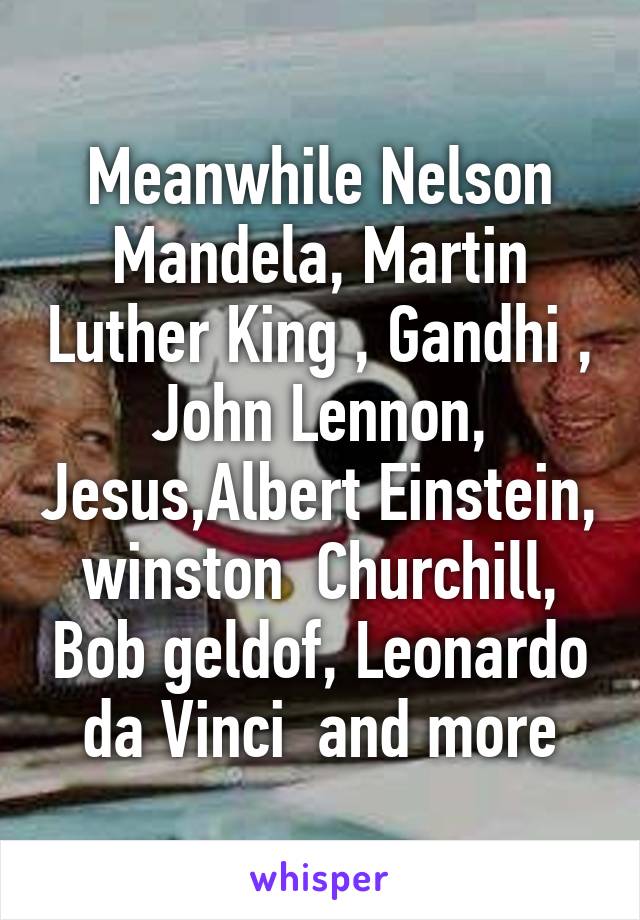 Meanwhile Nelson Mandela, Martin Luther King , Gandhi , John Lennon, Jesus,Albert Einstein, winston  Churchill, Bob geldof, Leonardo da Vinci  and more