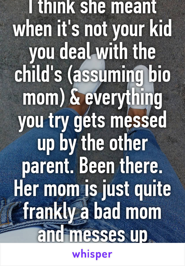 I think she meant when it's not your kid you deal with the child's (assuming bio mom) & everything you try gets messed up by the other parent. Been there. Her mom is just quite frankly a bad mom and messes up everything 