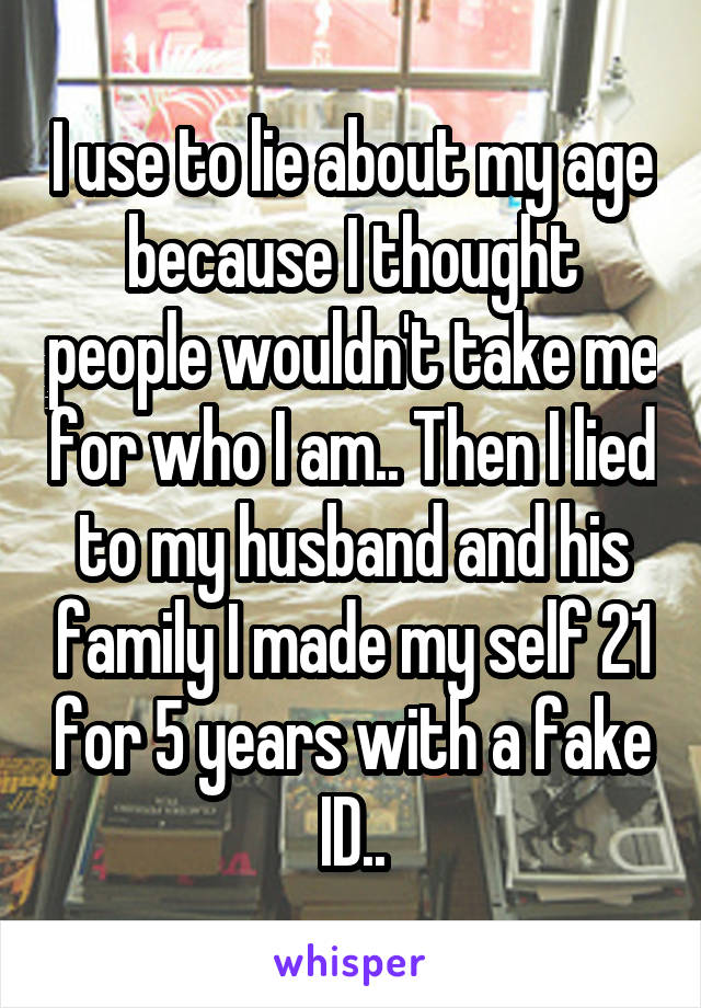 I use to lie about my age because I thought people wouldn't take me for who I am.. Then I lied to my husband and his family I made my self 21 for 5 years with a fake ID..