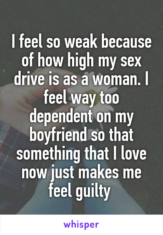 I feel so weak because of how high my sex drive is as a woman. I feel way too dependent on my boyfriend so that something that I love now just makes me feel guilty 