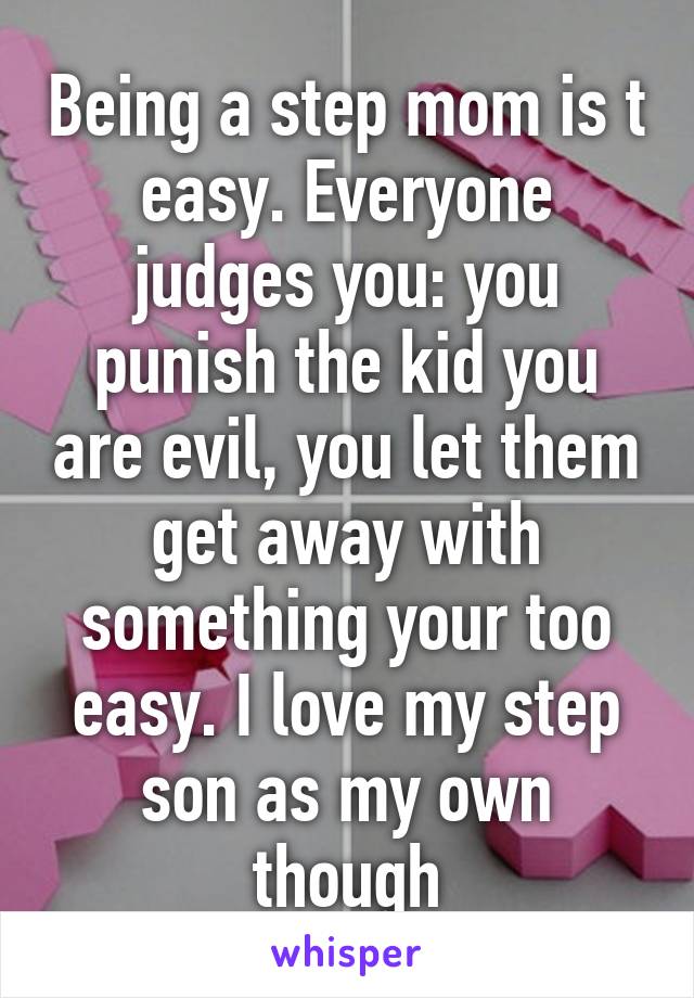 Being a step mom is t easy. Everyone judges you: you punish the kid you are evil, you let them get away with something your too easy. I love my step son as my own though