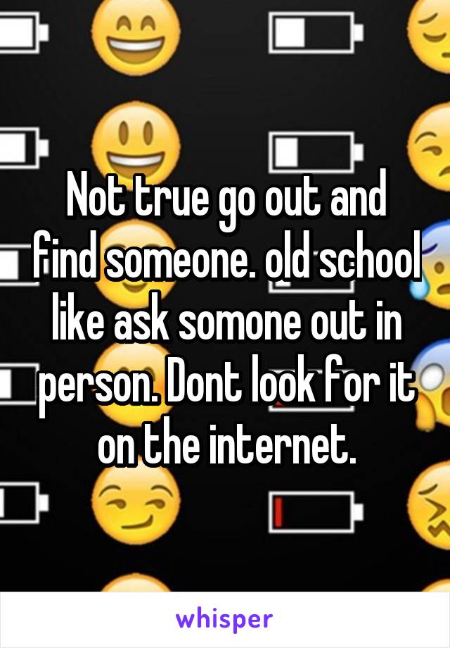 Not true go out and find someone. old school like ask somone out in person. Dont look for it on the internet.