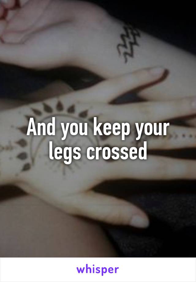 And you keep your legs crossed