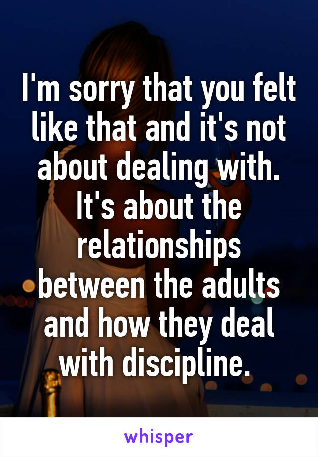 I'm sorry that you felt like that and it's not about dealing with. It's about the relationships between the adults and how they deal with discipline. 