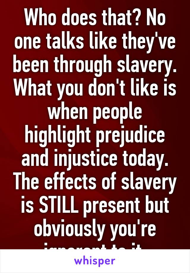 Who does that? No one talks like they've been through slavery. What you don't like is when people highlight prejudice and injustice today. The effects of slavery is STILL present but obviously you're ignorant to it.