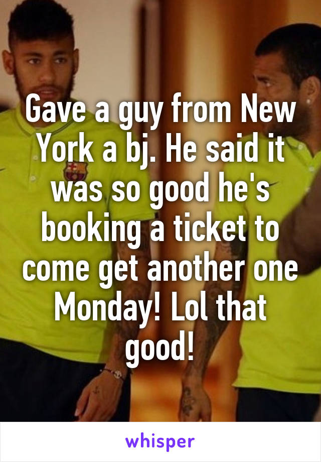 Gave a guy from New York a bj. He said it was so good he's booking a ticket to come get another one Monday! Lol that good!