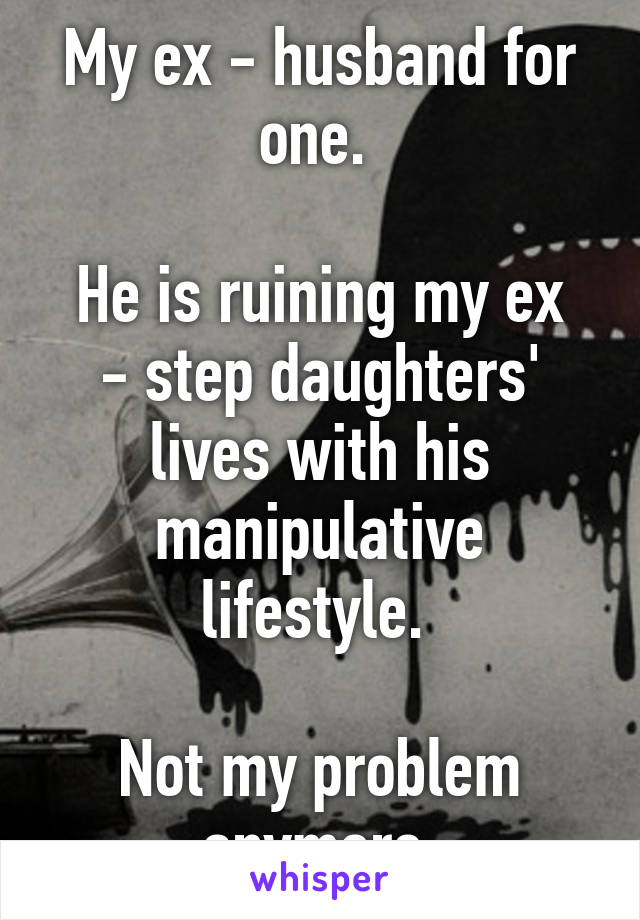 My ex - husband for one. 

He is ruining my ex - step daughters' lives with his manipulative lifestyle. 

Not my problem anymore.