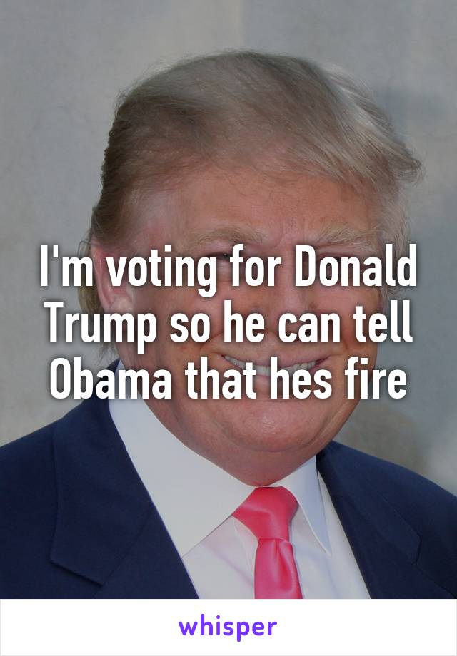 I'm voting for Donald Trump so he can tell Obama that hes fire