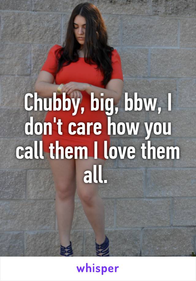 Chubby, big, bbw, I don't care how you call them I love them all. 