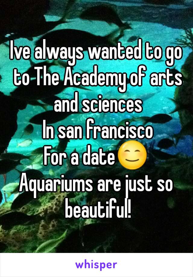 Ive always wanted to go to The Academy of arts and sciences
 In san francisco
For a dateðŸ˜Š
Aquariums are just so beautiful!
