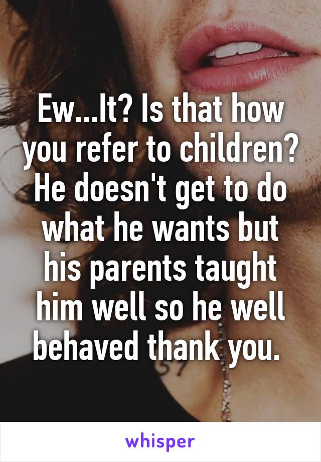 Ew...It? Is that how you refer to children? He doesn't get to do what he wants but his parents taught him well so he well behaved thank you. 