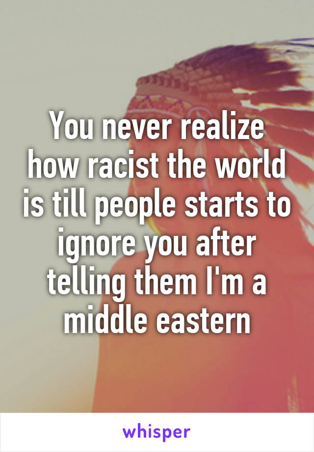 You never realize how racist the world is till people starts to ignore you after telling them I'm a middle eastern