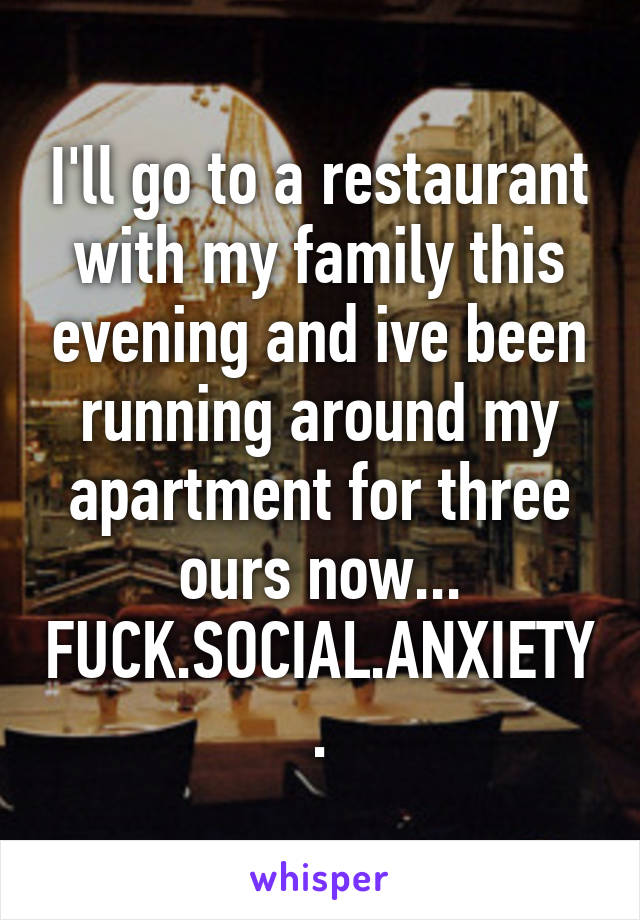 I'll go to a restaurant with my family this evening and ive been running around my apartment for three ours now...
FUCK.SOCIAL.ANXIETY.