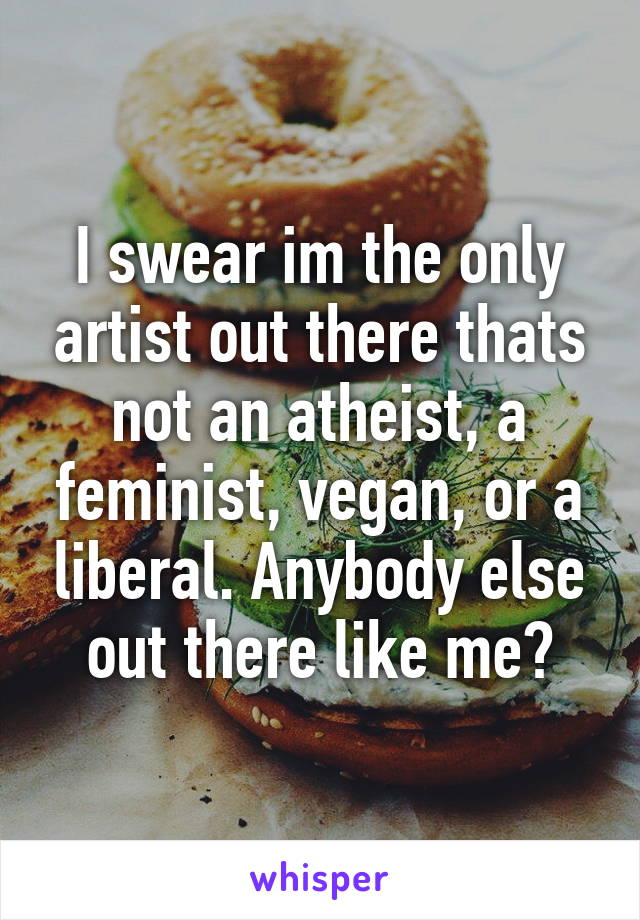 I swear im the only artist out there thats not an atheist, a feminist, vegan, or a liberal. Anybody else out there like me?