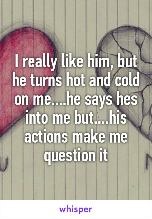I really like him, but he turns hot and cold on me....he says hes into me but....his actions make me question it