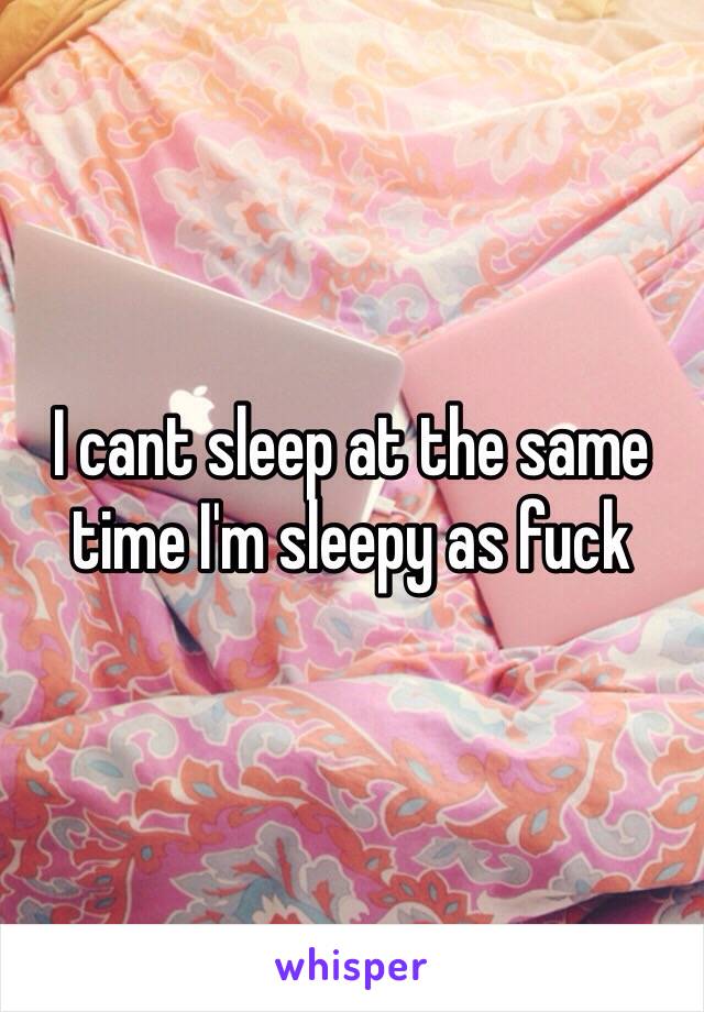 I cant sleep at the same time I'm sleepy as fuck 
