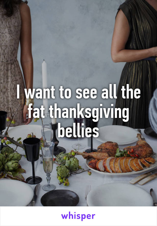I want to see all the fat thanksgiving bellies