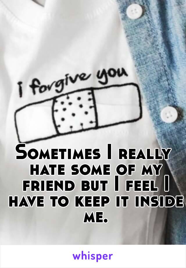 Sometimes I really hate some of my friend but I feel I have to keep it inside me.