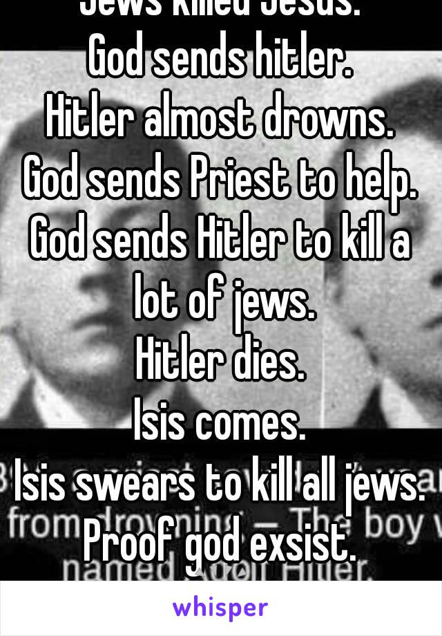 Jews killed Jesus.
God sends hitler.
Hitler almost drowns.
God sends Priest to help.
God sends Hitler to kill a lot of jews.
Hitler dies.
Isis comes.
Isis swears to kill all jews.
Proof god exsist.
ðŸ™Œ