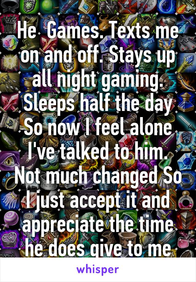 He  Games. Texts me on and off. Stays up all night gaming. Sleeps half the day So now I feel alone I've talked to him. Not much changed So I just accept it and appreciate the time he does give to me