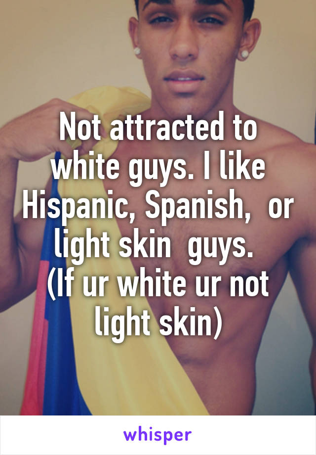 Not attracted to white guys. I like Hispanic, Spanish,  or light skin  guys. 
(If ur white ur not light skin)