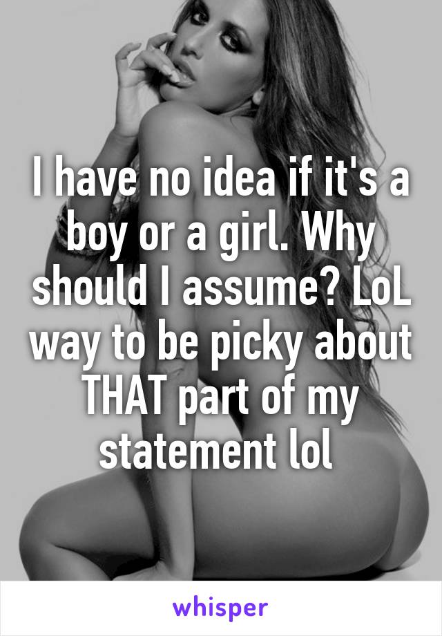 I have no idea if it's a boy or a girl. Why should I assume? LoL way to be picky about THAT part of my statement lol 