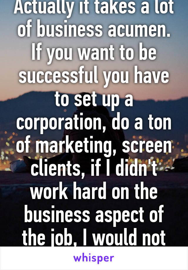 Actually it takes a lot of business acumen. If you want to be successful you have to set up a corporation, do a ton of marketing, screen clients, if I didn't work hard on the business aspect of the job, I would not have made it.