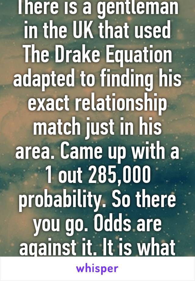 There is a gentleman in the UK that used The Drake Equation adapted to finding his exact relationship match just in his area. Came up with a 1 out 285,000 probability. So there you go. Odds are against it. It is what it is.