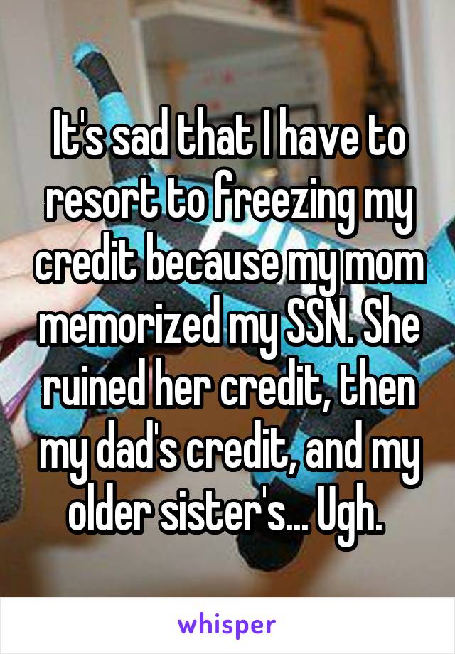 It's sad that I have to resort to freezing my credit because my mom memorized my SSN. She ruined her credit, then my dad's credit, and my older sister's... Ugh. 