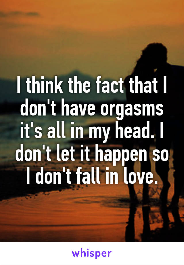 I think the fact that I don't have orgasms it's all in my head. I don't let it happen so I don't fall in love.