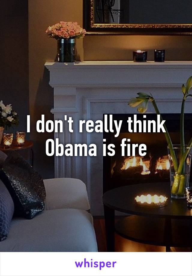 I don't really think Obama is fire