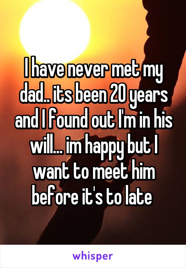 I have never met my dad.. its been 20 years and I found out I'm in his will... im happy but I want to meet him before it's to late 