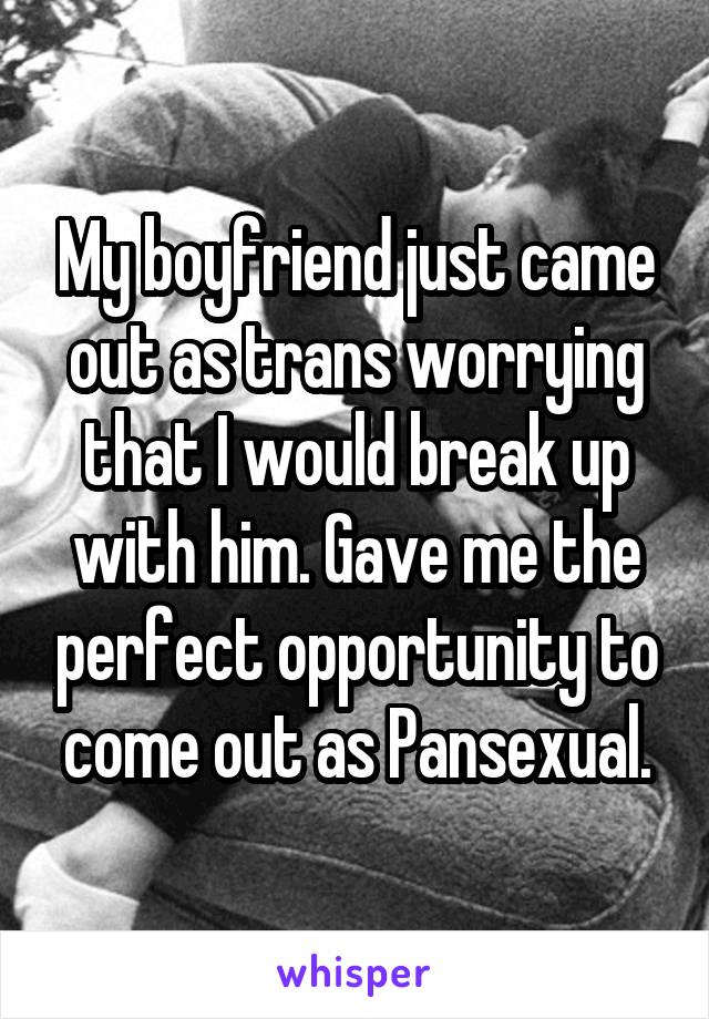 My boyfriend just came out as trans worrying that I would break up with him. Gave me the perfect opportunity to come out as Pansexual.