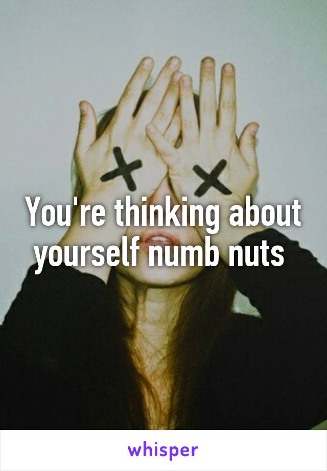 You're thinking about yourself numb nuts 