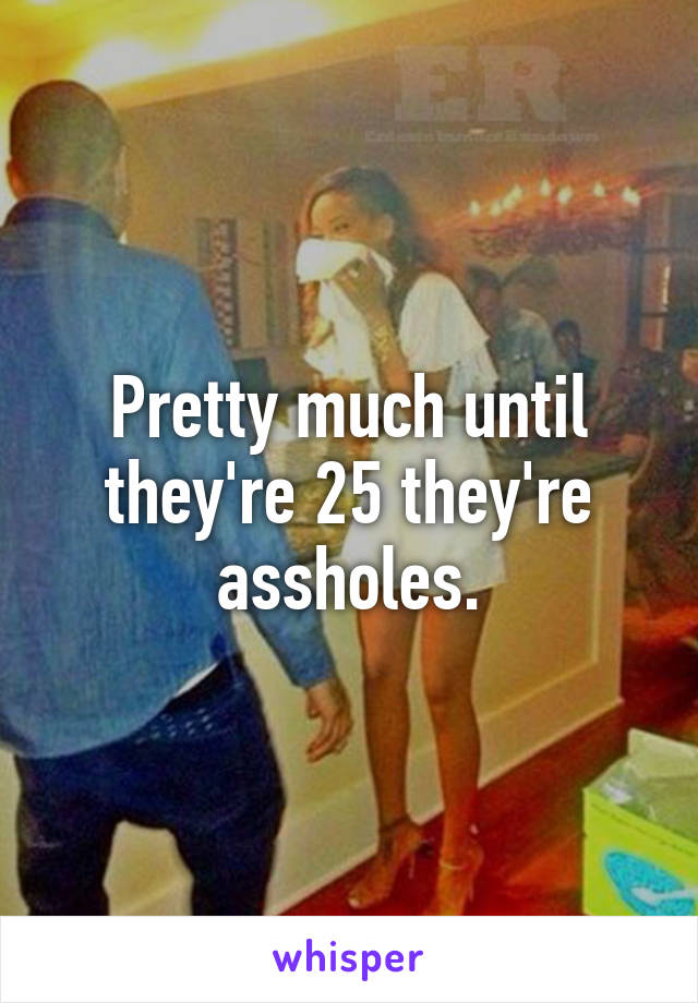 Pretty much until they're 25 they're assholes.