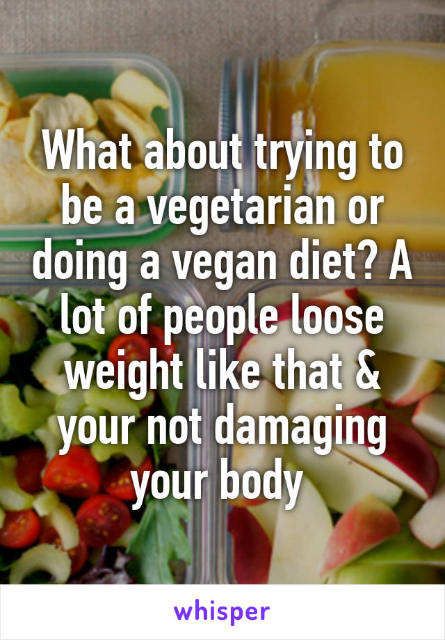 What about trying to be a vegetarian or doing a vegan diet? A lot of people loose weight like that & your not damaging your body 