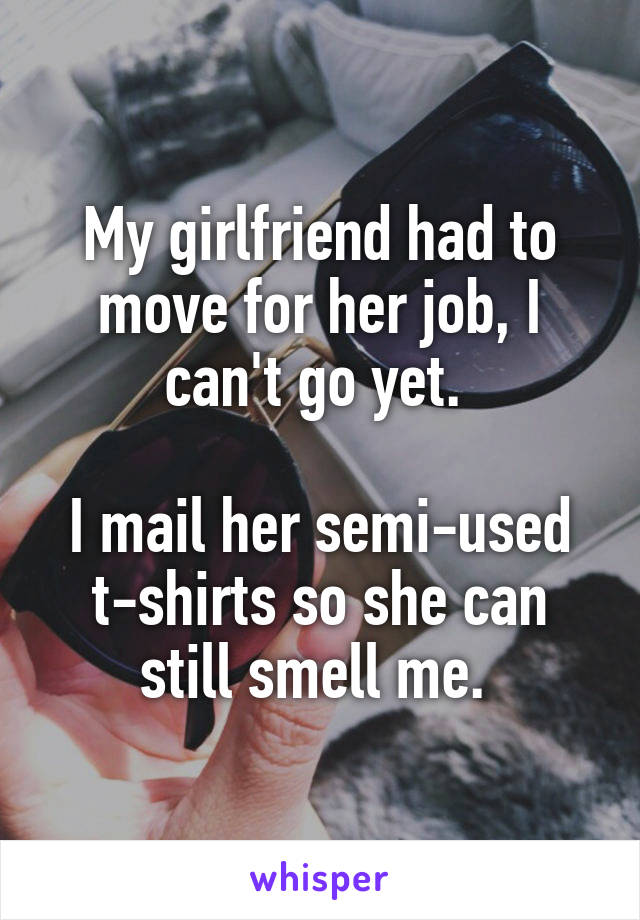 My girlfriend had to move for her job, I can't go yet. 

I mail her semi-used t-shirts so she can still smell me. 