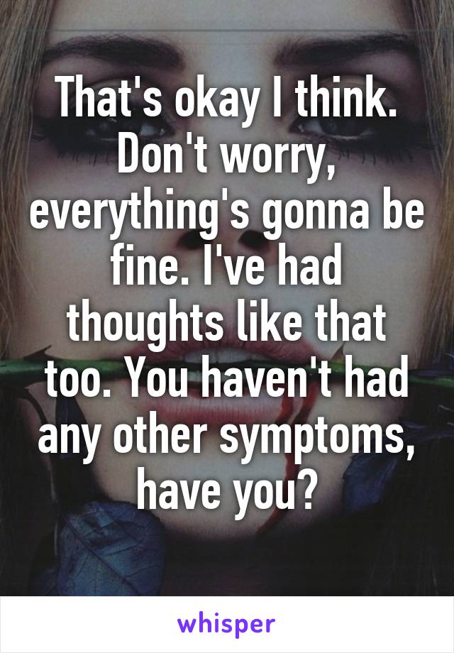 That's okay I think. Don't worry, everything's gonna be fine. I've had thoughts like that too. You haven't had any other symptoms, have you?
