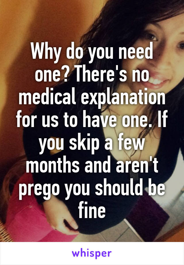 Why do you need one? There's no medical explanation for us to have one. If you skip a few months and aren't prego you should be fine