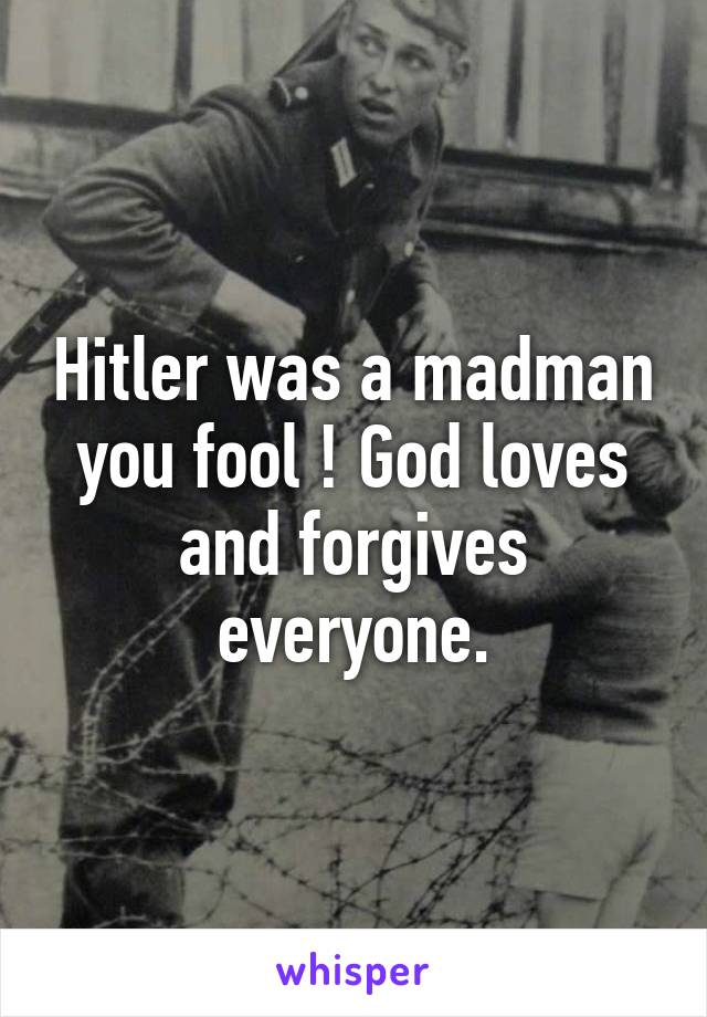 Hitler was a madman you fool ! God loves and forgives everyone.