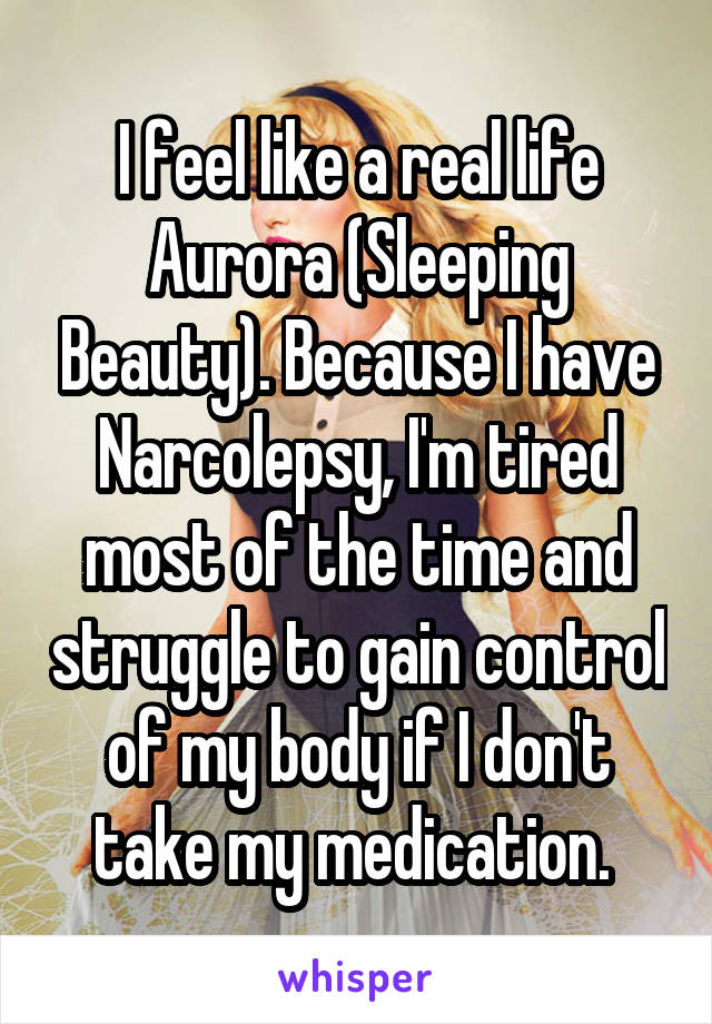 I feel like a real life Aurora (Sleeping Beauty). Because I have Narcolepsy, I'm tired most of the time and struggle to gain control of my body if I don't take my medication. 