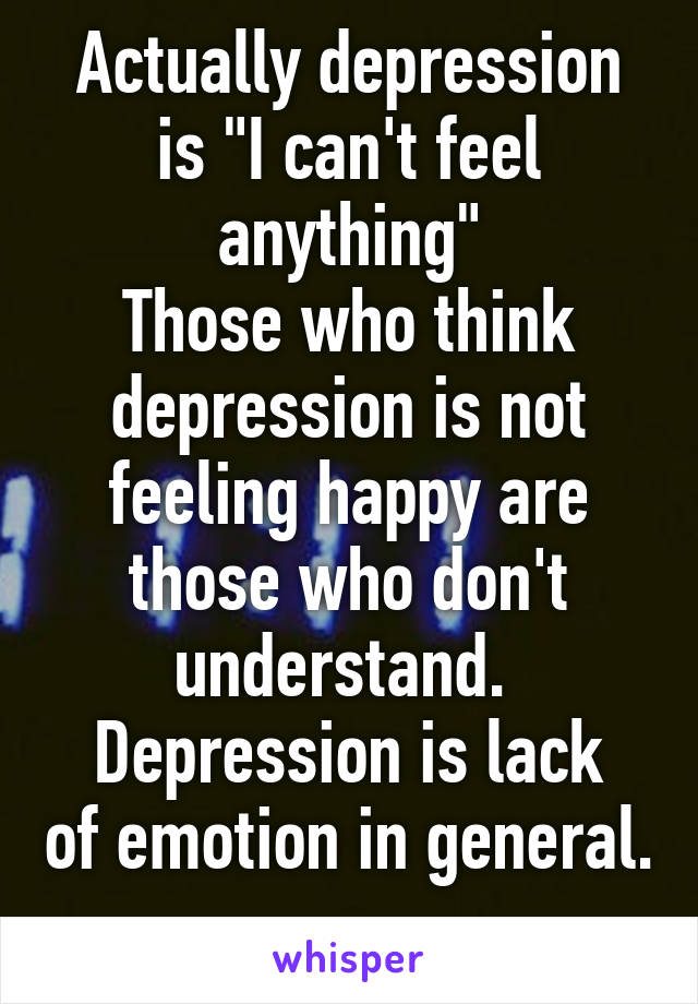 Actually depression is "I can't feel anything"
Those who think depression is not feeling happy are those who don't understand. 
Depression is lack of emotion in general. 