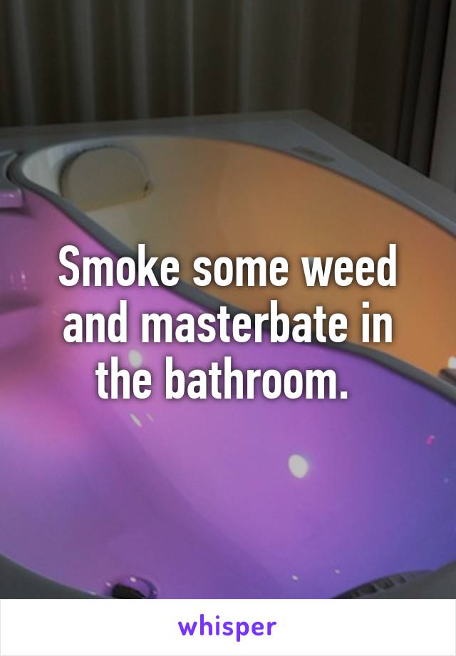 Smoke some weed and masterbate in the bathroom. 